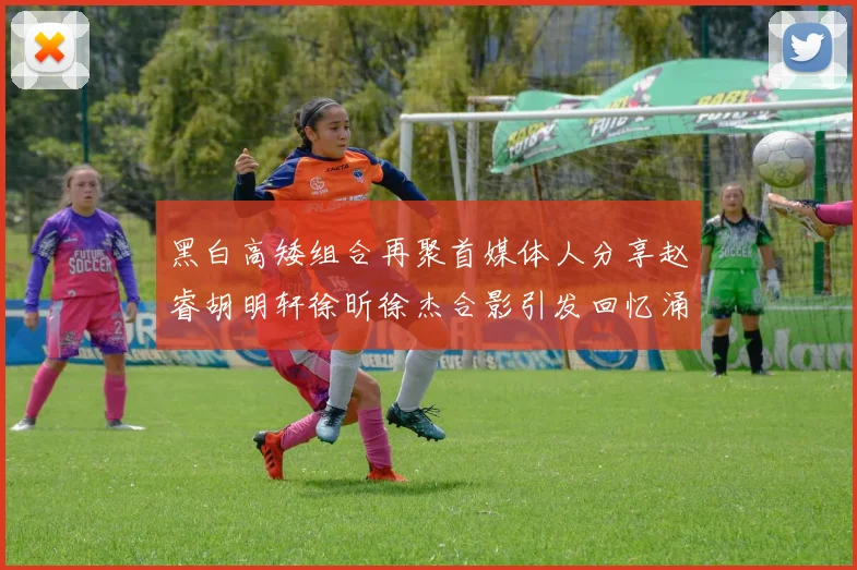 黑白高矮组合再聚首媒体人分享赵睿胡明轩徐昕徐杰合影引发回忆涌现