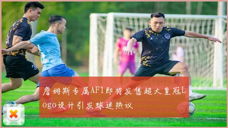 詹姆斯专属AF1即将发售超大皇冠Logo设计引发球迷热议