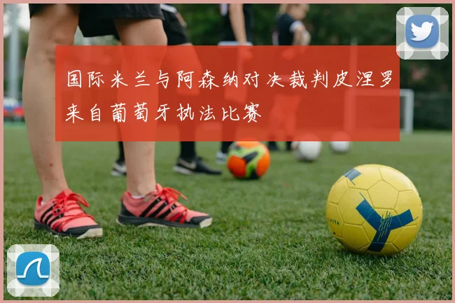 国际米兰与阿森纳对决裁判皮涅罗来自葡萄牙执法比赛