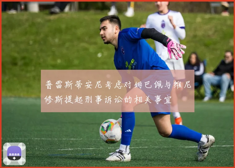 普雷斯蒂安尼考虑对姆巴佩与维尼修斯提起刑事诉讼的相关事宜