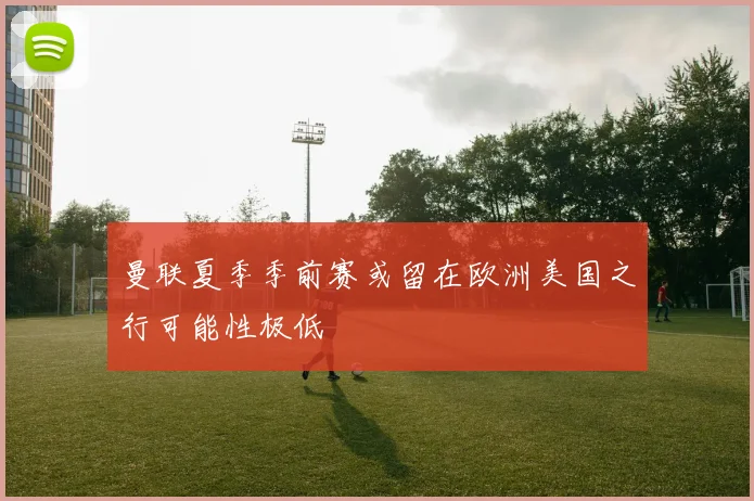 曼联夏季季前赛或留在欧洲美国之行可能性极低