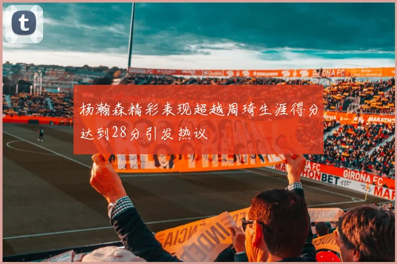 杨瀚森精彩表现超越周琦生涯得分达到28分引发热议