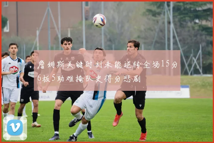 詹姆斯关键时刻未能逆转全场15分6板5助难掩队史得分悲剧