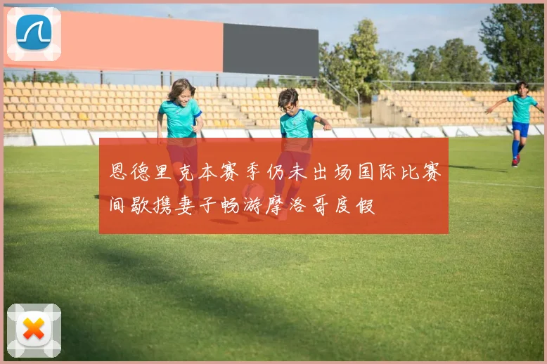 恩德里克本赛季仍未出场国际比赛间歇携妻子畅游摩洛哥度假