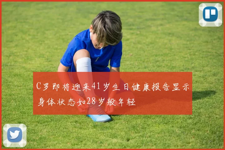 C罗即将迎来41岁生日健康报告显示身体状态如28岁般年轻