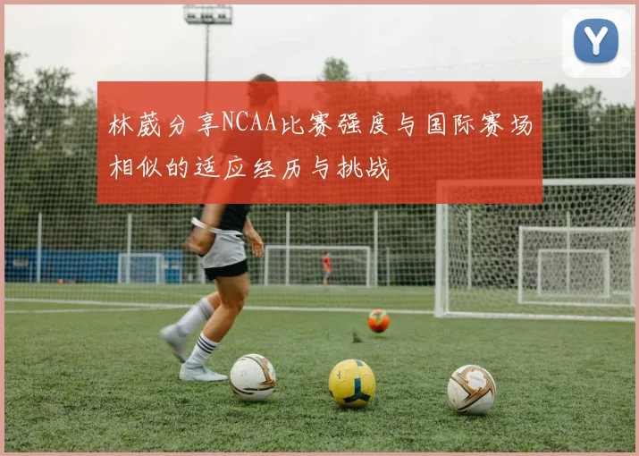 林葳分享NCAA比赛强度与国际赛场相似的适应经历与挑战