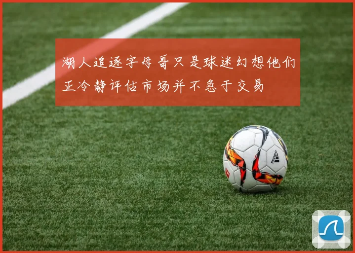 湖人追逐字母哥只是球迷幻想他们正冷静评估市场并不急于交易
