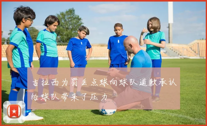 吉拉西为罚丢点球向球队道歉承认给球队带来了压力