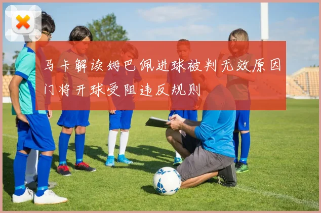 马卡解读姆巴佩进球被判无效原因门将开球受阻违反规则