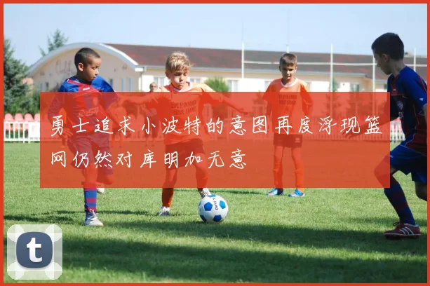 勇士追求小波特的意图再度浮现篮网仍然对库明加无意