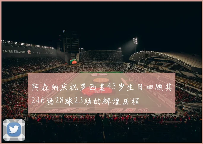 阿森纳庆祝罗西基45岁生日回顾其246场28球23助的辉煌历程