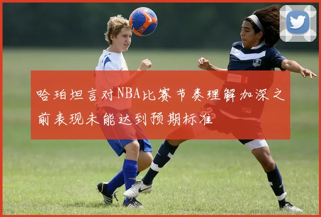 哈珀坦言对NBA比赛节奏理解加深之前表现未能达到预期标准