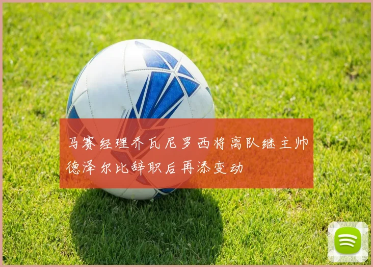 马赛经理乔瓦尼罗西将离队继主帅德泽尔比辞职后再添变动