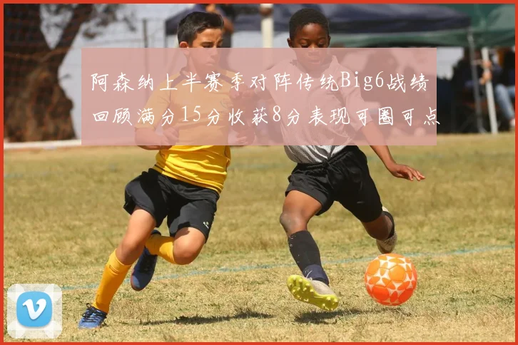 阿森纳上半赛季对阵传统Big6战绩回顾满分15分收获8分表现可圈可点