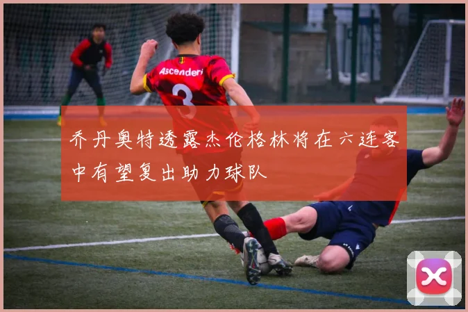 乔丹奥特透露杰伦格林将在六连客中有望复出助力球队