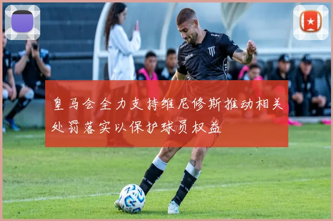 皇马会全力支持维尼修斯推动相关处罚落实以保护球员权益