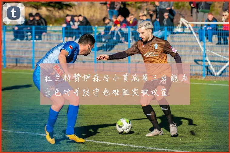杜兰特赞伊森与小贾底角三分能力出色对手防守也难阻突破攻筐