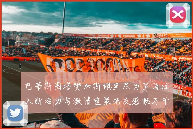 巴蒂斯图塔赞加斯佩里尼为罗马注入新活力与激情重聚老友感慨万千