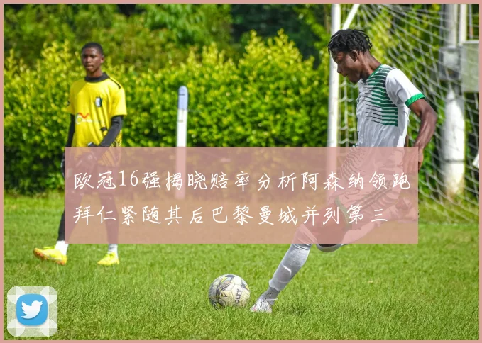 欧冠16强揭晓赔率分析阿森纳领跑拜仁紧随其后巴黎曼城并列第三
