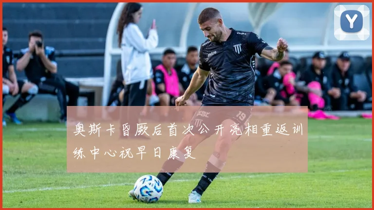 奥斯卡昏厥后首次公开亮相重返训练中心祝早日康复