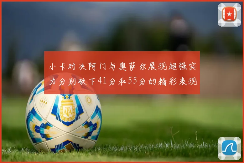 小卡对决阿门与奥萨尔展现超强实力分别砍下41分和55分的精彩表现