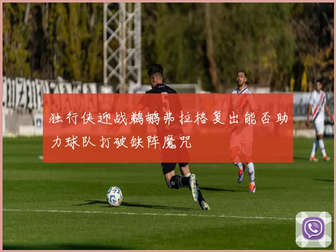 独行侠迎战鹈鹕弗拉格复出能否助力球队打破缺阵魔咒