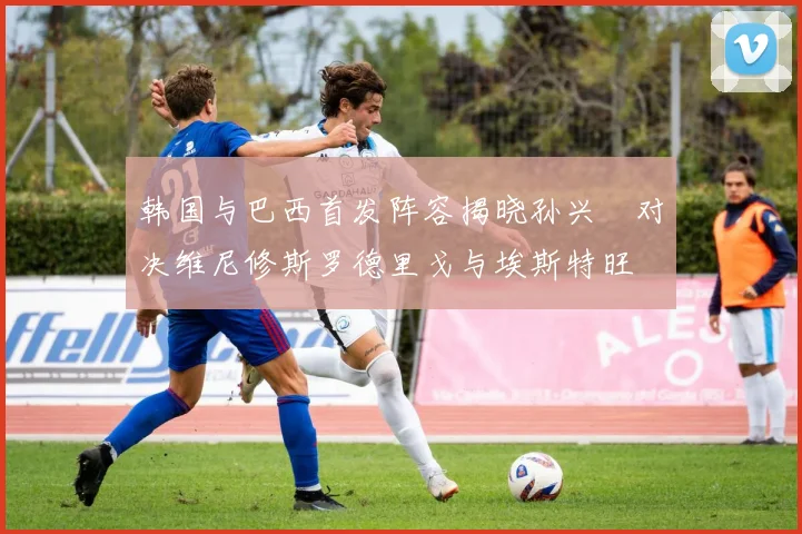 韩国与巴西首发阵容揭晓孙兴慜对决维尼修斯罗德里戈与埃斯特旺