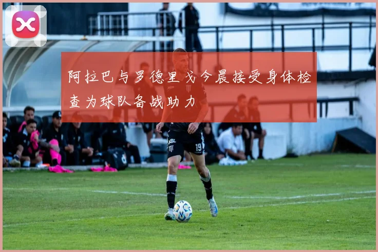 阿拉巴与罗德里戈今晨接受身体检查为球队备战助力
