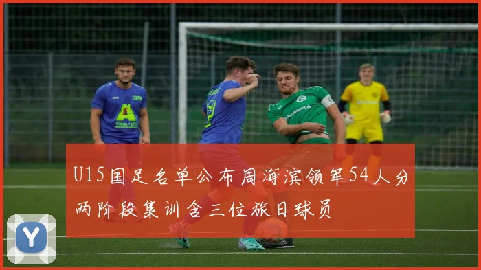 U15国足名单公布周海滨领军54人分两阶段集训含三位旅日球员