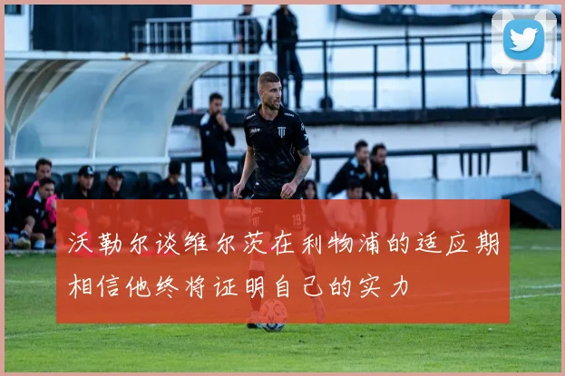 沃勒尔谈维尔茨在利物浦的适应期相信他终将证明自己的实力