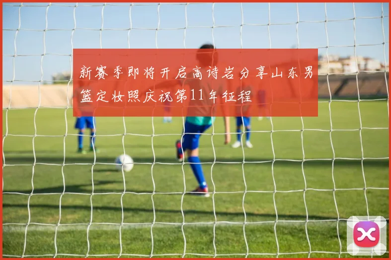 新赛季即将开启高诗岩分享山东男篮定妆照庆祝第11年征程