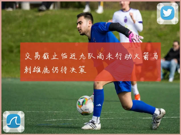 交易截止临近九队尚未行动火箭马刺雄鹿仍待决策