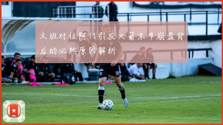 文班对位阿门引发火箭末节崩盘背后的必然原因解析