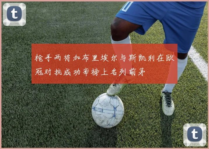 枪手两将加布里埃尔与斯凯利在欧冠对抗成功率榜上名列前茅