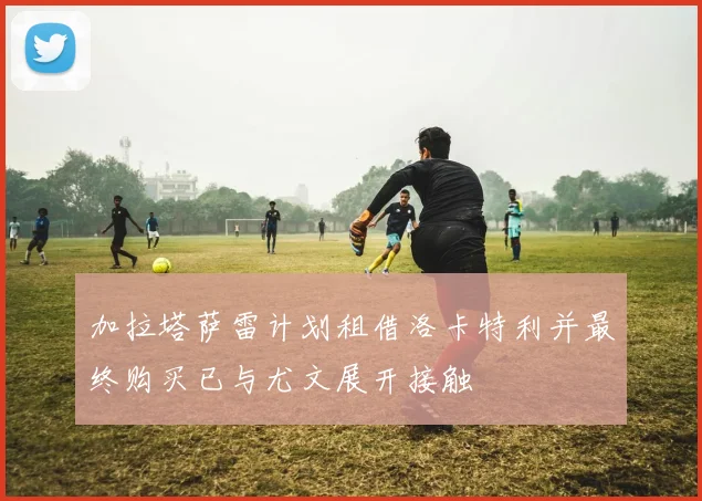 加拉塔萨雷计划租借洛卡特利并最终购买已与尤文展开接触