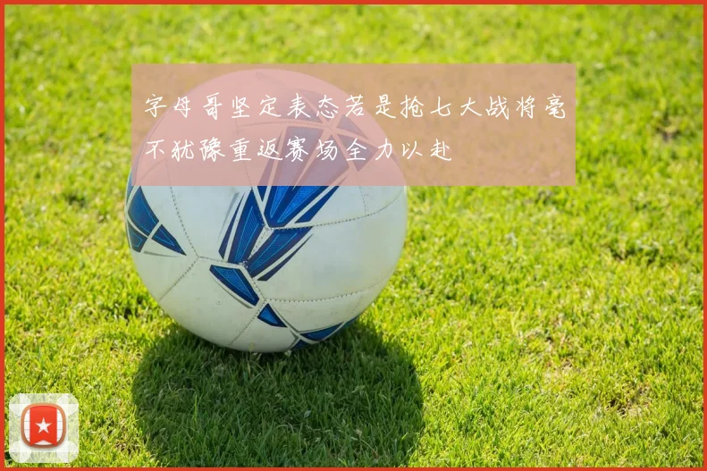 字母哥坚定表态若是抢七大战将毫不犹豫重返赛场全力以赴