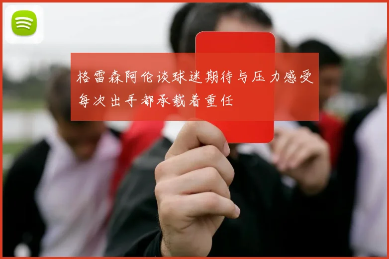 格雷森阿伦谈球迷期待与压力感受每次出手都承载着重任
