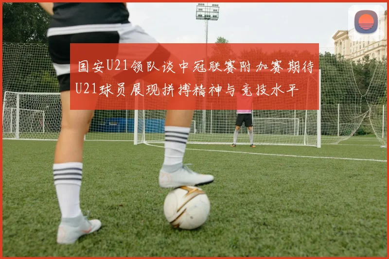 国安U21领队谈中冠联赛附加赛期待U21球员展现拼搏精神与竞技水平