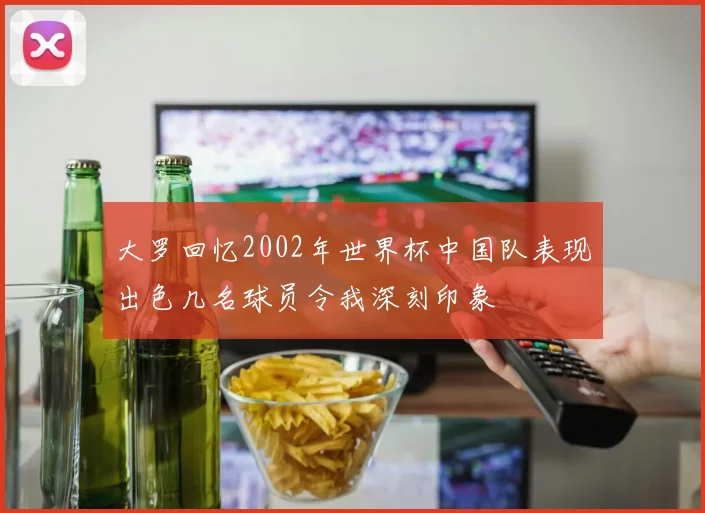 大罗回忆2002年世界杯中国队表现出色几名球员令我深刻印象